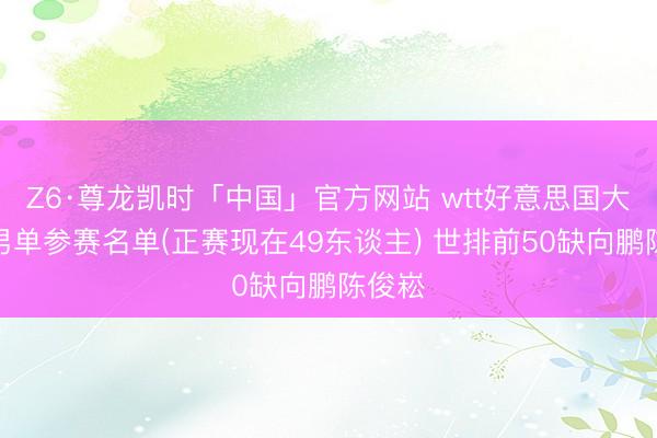 Z6·尊龙凯时「中国」官方网站 wtt好意思国大满贯男单参赛名单(正赛现在49东谈主) 世排前50缺向鹏陈俊崧