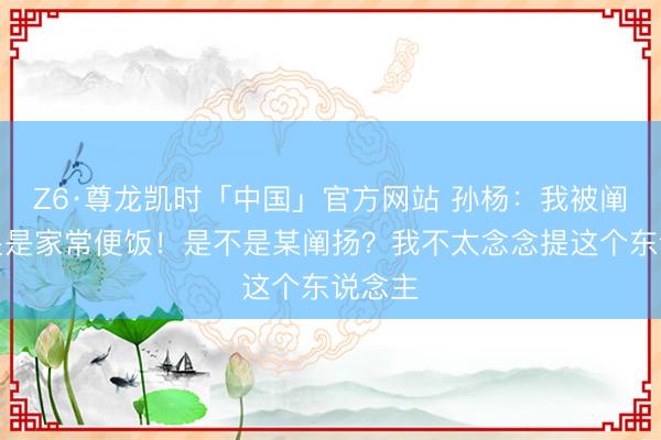 Z6·尊龙凯时「中国」官方网站 孙杨：我被阐扬打哭是家常便饭！是不是某阐扬？我不太念念提这个东说念主