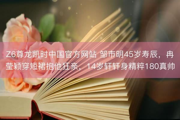 Z6尊龙凯时中国官方网站 邹市明45岁寿辰，冉莹颖穿短裙抱他狂亲，14岁轩轩身精粹180真帅