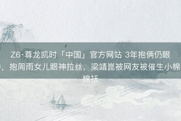 Z6·尊龙凯时「中国」官方网站 3年抱俩仍眼馋,抱周雨女儿眼神拉丝,梁靖崑被网友被催生小棉袄