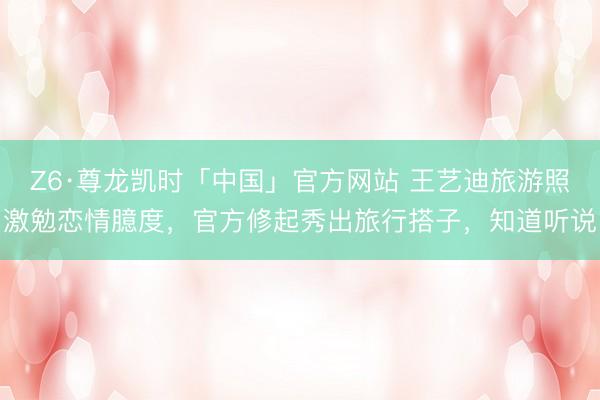 Z6·尊龙凯时「中国」官方网站 王艺迪旅游照激勉恋情臆度，官方修起秀出旅行搭子，知道听说