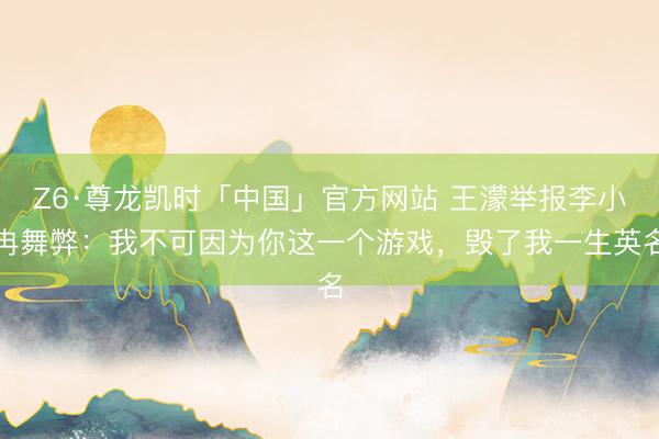 Z6·尊龙凯时「中国」官方网站 王濛举报李小冉舞弊:我不可因为你这一个游戏,毁了我一生英名