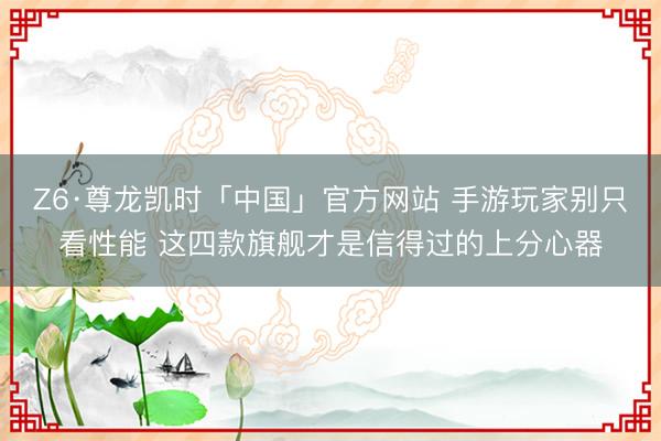 Z6·尊龙凯时「中国」官方网站 手游玩家别只看性能 这四款旗舰才是信得过的上分心器