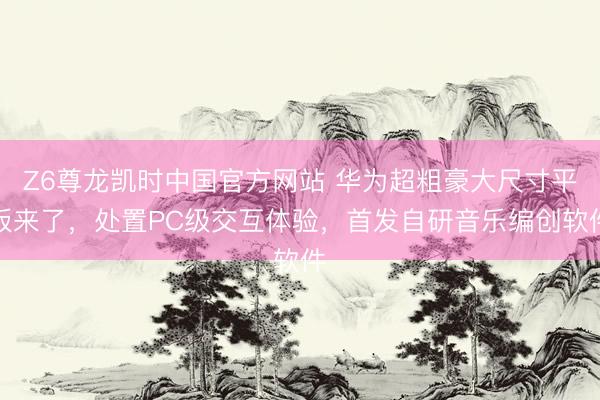Z6尊龙凯时中国官方网站 华为超粗豪大尺寸平板来了，处置PC级交互体验，首发自研音乐编创软件