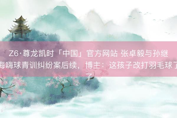 Z6·尊龙凯时「中国」官方网站 张卓毅与孙继海嗨球青训纠纷案后续，博主：这孩子改打羽毛球了