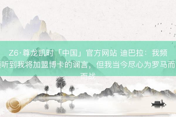 Z6·尊龙凯时「中国」官方网站 迪巴拉:我频频听到我将加盟博卡的谰言,但我当今尽心为罗马而战