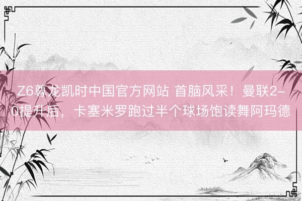 Z6尊龙凯时中国官方网站 首脑风采！曼联2-0提升后，卡塞米罗跑过半个球场饱读舞阿玛德