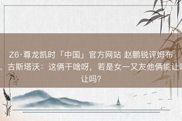 Z6·尊龙凯时「中国」官方网站 赵鹏锐评姆布拉、古斯塔沃：这俩干啥呀，若是女一又友他俩能让吗？