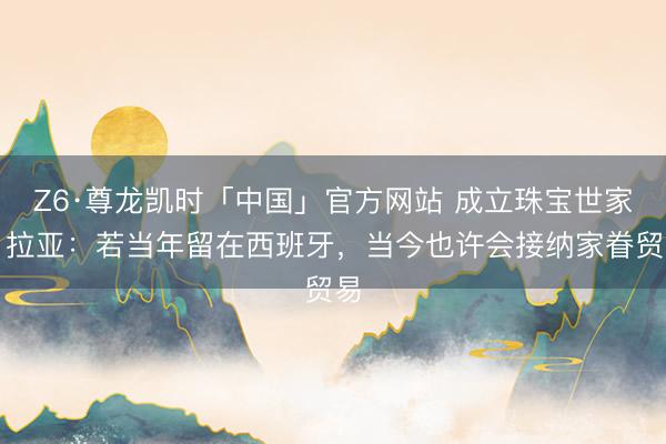 Z6·尊龙凯时「中国」官方网站 成立珠宝世家!拉亚:若当年留在西班牙,当今也许会接纳家眷贸易