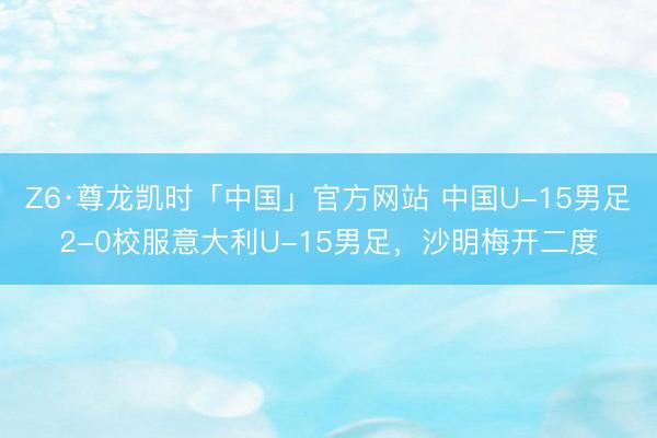 Z6·尊龙凯时「中国」官方网站 中国U-15男足2-0校服意大利U-15男足,沙明梅开二度