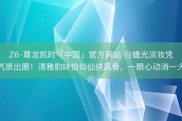 Z6·尊龙凯时「中国」官方网站 白蟾光淡妆凭气质出圈!清雅韵味恰似仙侠风骨,一眼心动消一火