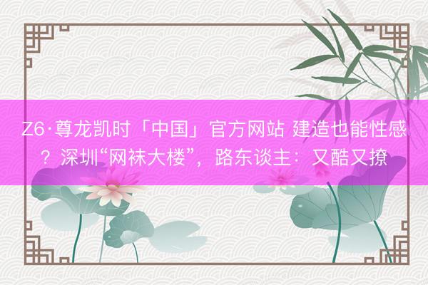 Z6·尊龙凯时「中国」官方网站 建造也能性感？深圳“网袜大楼”，路东谈主：又酷又撩