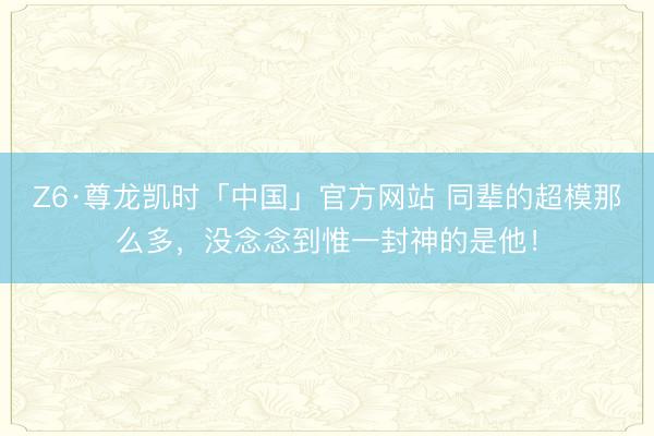 Z6·尊龙凯时「中国」官方网站 同辈的超模那么多，没念念到惟一封神的是他！