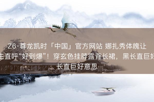 Z6·尊龙凯时「中国」官方网站 娜扎秀体魄让东谈主直呼“好到爆”！穿玄色挂脖露背长裙，黑长直巨好意思