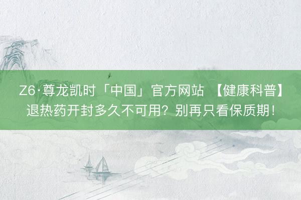 Z6·尊龙凯时「中国」官方网站 【健康科普】退热药开封多久不可用？别再只看保质期！