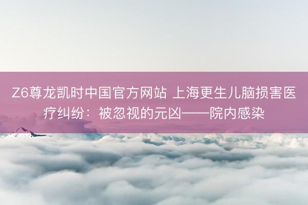 Z6尊龙凯时中国官方网站 上海更生儿脑损害医疗纠纷:被忽视的元凶——院内感染