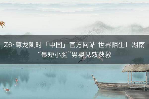 Z6·尊龙凯时「中国」官方网站 世界陌生！湖南“最短小肠”男婴见效获救