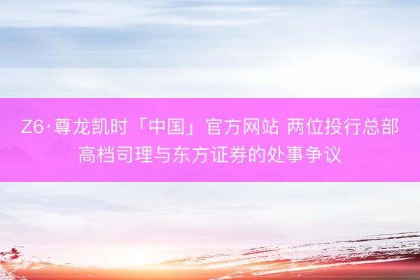 Z6·尊龙凯时「中国」官方网站 两位投行总部高档司理与东方证券的处事争议