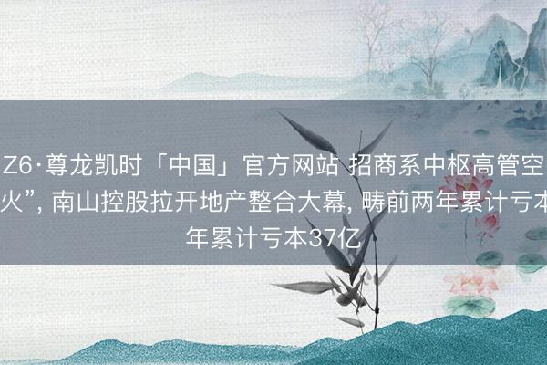 Z6·尊龙凯时「中国」官方网站 招商系中枢高管空降“救火”， 南山控股拉开地产整合大幕， 畴前两年累计亏本37亿