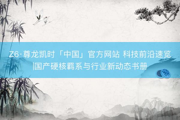 Z6·尊龙凯时「中国」官方网站 科技前沿速览|国产硬核羁系与行业新动态书册