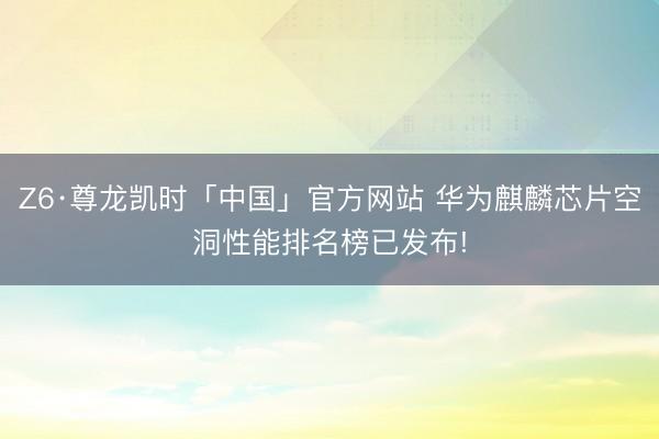 Z6·尊龙凯时「中国」官方网站 华为麒麟芯片空洞性能排名榜已发布!