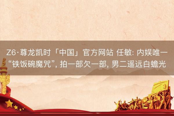Z6·尊龙凯时「中国」官方网站 任敏: 内娱唯一“铁饭碗魔咒”， 拍一部欠一部， 男二遥远白蟾光