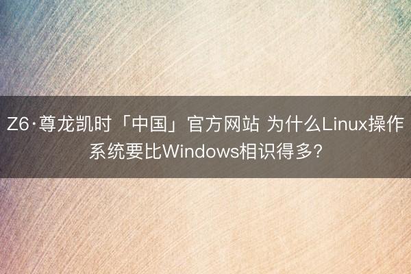 Z6·尊龙凯时「中国」官方网站 为什么Linux操作系统要比Windows相识得多?