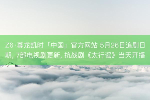 Z6·尊龙凯时「中国」官方网站 5月26日追剧日期， 7部电视剧更新， 抗战剧《太行谣》当天开播