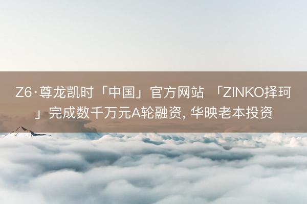 Z6·尊龙凯时「中国」官方网站 「ZINKO择珂」完成数千万元A轮融资， 华映老本投资