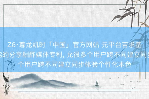 Z6·尊龙凯时「中国」官方网站 元平台苦求基于东说念主工智能的分享酬酢媒体专利, 允很多个用户跨不同建立同步体验个性化本色