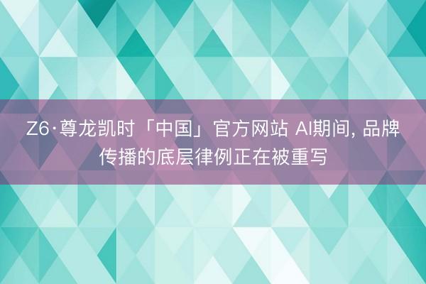 Z6·尊龙凯时「中国」官方网站 AI期间， 品牌传播的底层律例正在被重写