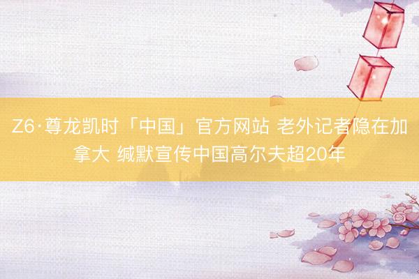 Z6·尊龙凯时「中国」官方网站 老外记者隐在加拿大 缄默宣传中国高尔夫超20年