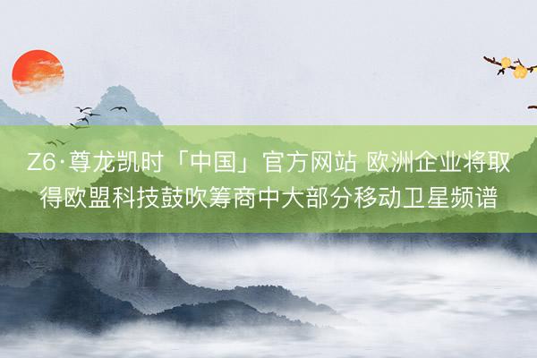 Z6·尊龙凯时「中国」官方网站 欧洲企业将取得欧盟科技鼓吹筹商中大部分移动卫星频谱