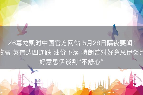Z6尊龙凯时中国官方网站 5月28日隔夜要闻：好意思股收高 英伟达四连跌 油价下落 特朗普对好意思伊谈判“不舒心”