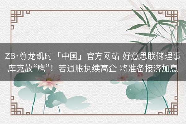 Z6·尊龙凯时「中国」官方网站 好意思联储理事库克放“鹰”！若通胀执续高企 将准备接济加息