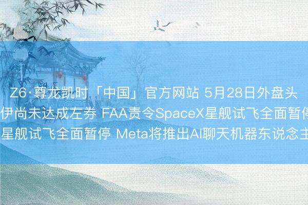 Z6·尊龙凯时「中国」官方网站 5月28日外盘头条：特朗普称好意思伊尚未达成左券 FAA责令SpaceX星舰试飞全面暂停 Meta将推出AI聊天机器东说念主订阅