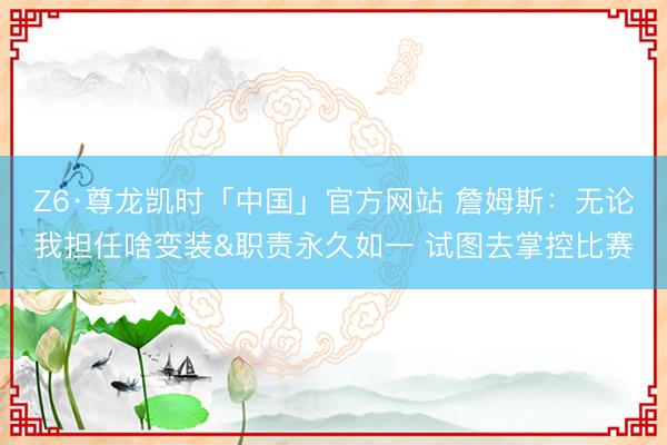 Z6·尊龙凯时「中国」官方网站 詹姆斯:无论我担任啥变装&职责永久如一 试图去掌控比赛