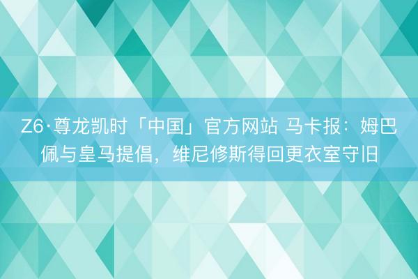 Z6·尊龙凯时「中国」官方网站 马卡报：姆巴佩与皇马提倡，维尼修斯得回更衣室守旧