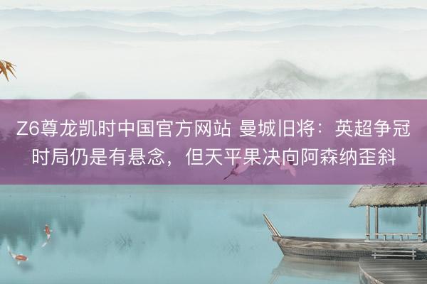 Z6尊龙凯时中国官方网站 曼城旧将：英超争冠时局仍是有悬念，但天平果决向阿森纳歪斜