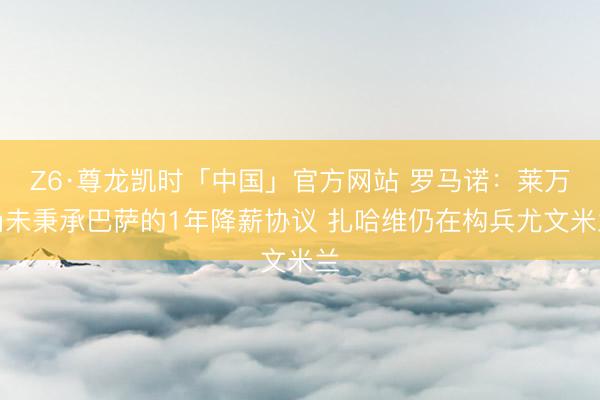Z6·尊龙凯时「中国」官方网站 罗马诺：莱万尚未秉承巴萨的1年降薪协议 扎哈维仍在构兵尤文米兰