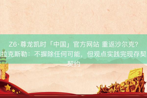 Z6·尊龙凯时「中国」官方网站 重返沙尔克?德拉克斯勒:不摒除任何可能,但观点实践完现存契约
