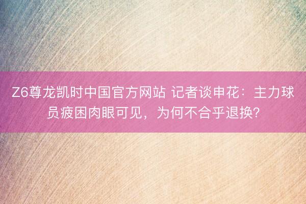 Z6尊龙凯时中国官方网站 记者谈申花：主力球员疲困肉眼可见，为何不合乎退换？