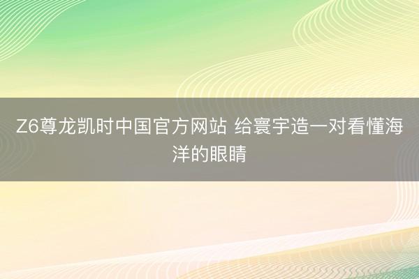 Z6尊龙凯时中国官方网站 给寰宇造一对看懂海洋的眼睛