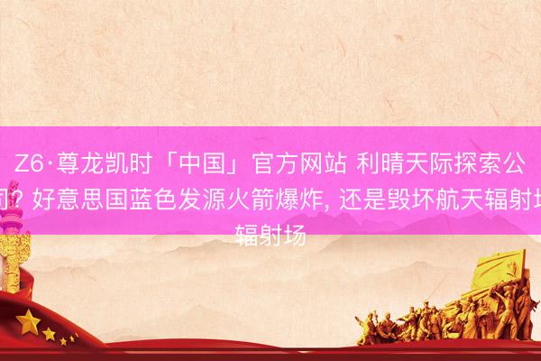 Z6·尊龙凯时「中国」官方网站 利晴天际探索公司? 好意思国蓝色发源火箭爆炸， 还是毁坏航天辐射场