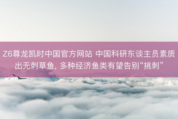 Z6尊龙凯时中国官方网站 中国科研东谈主员素质出无刺草鱼, 多种经济鱼类有望告别“挑刺”