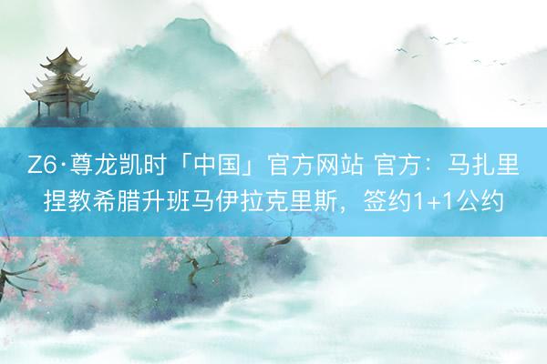 Z6·尊龙凯时「中国」官方网站 官方：马扎里捏教希腊升班马伊拉克里斯，签约1+1公约
