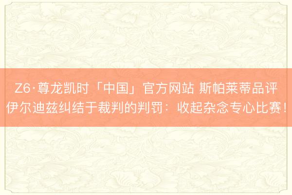 Z6·尊龙凯时「中国」官方网站 斯帕莱蒂品评伊尔迪兹纠结于裁判的判罚：收起杂念专心比赛！