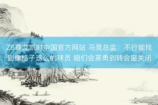 Z6尊龙凯时中国官方网站 马竞总监：不行能找到像格子这么的球员 咱们会英勇到转会窗关闭