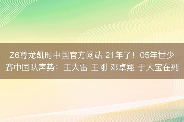 Z6尊龙凯时中国官方网站 21年了!05年世少赛中国队声势:王大雷 王刚 邓卓翔 于大宝在列