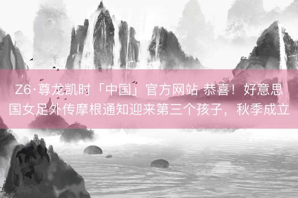 Z6·尊龙凯时「中国」官方网站 恭喜！好意思国女足外传摩根通知迎来第三个孩子，秋季成立